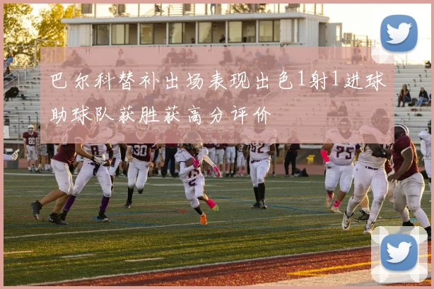 巴尔科替补出场表现出色1射1进球助球队获胜获高分评价
