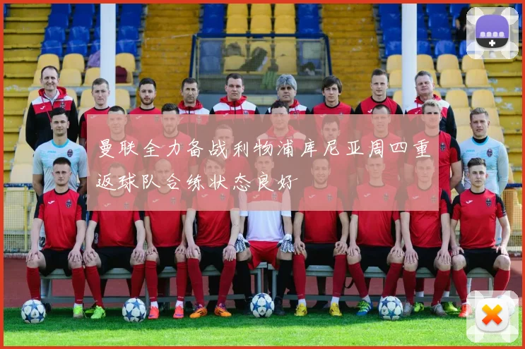曼联全力备战利物浦库尼亚周四重返球队合练状态良好