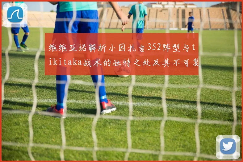 维维亚诺解析小因扎吉352阵型与tikitaka战术的独特之处及其不可复制性