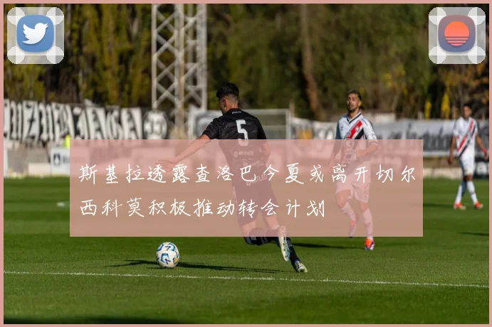 斯基拉透露查洛巴今夏或离开切尔西科莫积极推动转会计划
