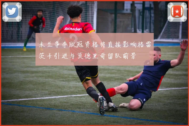 米兰争夺欧冠资格将直接影响格雷茨卡引进与莫德里奇留队前景