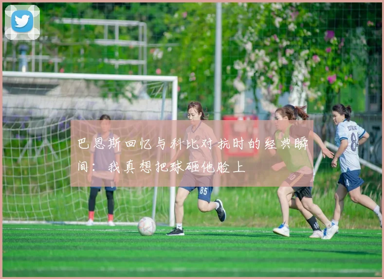 巴恩斯回忆与科比对抗时的经典瞬间：我真想把球砸他脸上