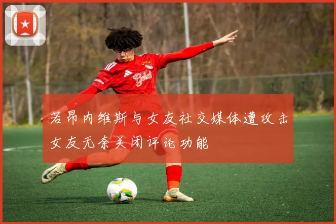 若昂内维斯与女友社交媒体遭攻击女友无奈关闭评论功能