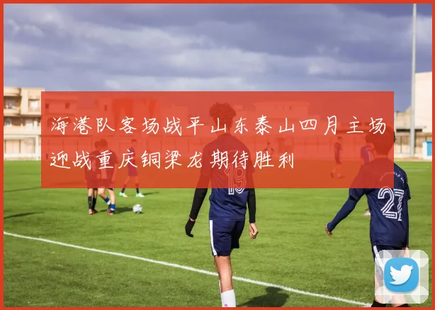 海港队客场战平山东泰山四月主场迎战重庆铜梁龙期待胜利