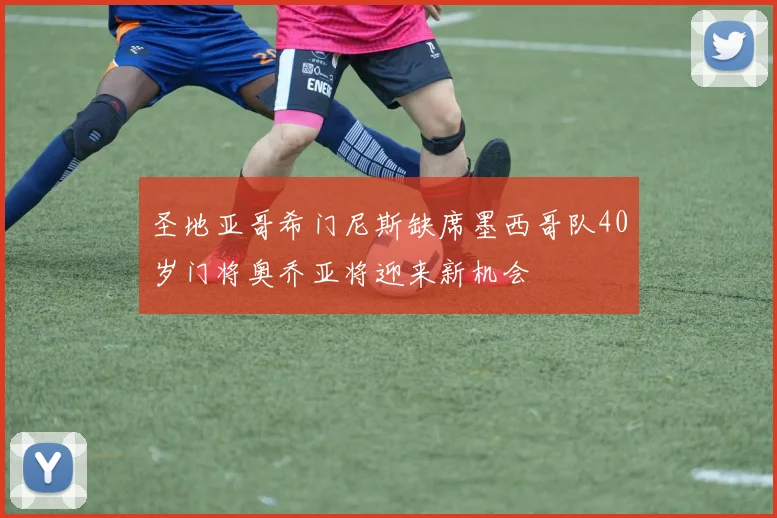 圣地亚哥希门尼斯缺席墨西哥队40岁门将奥乔亚将迎来新机会