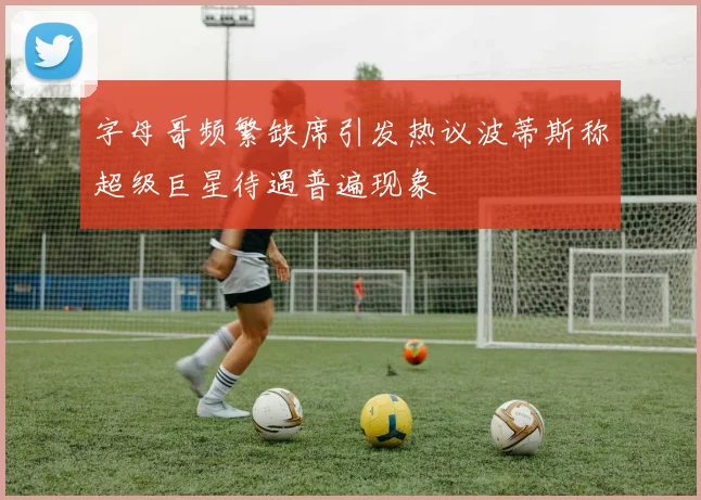 字母哥频繁缺席引发热议波蒂斯称超级巨星待遇普遍现象