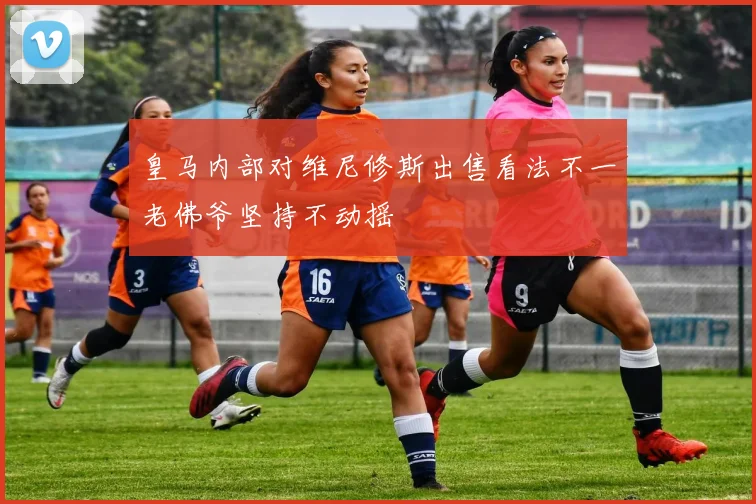 皇马内部对维尼修斯出售看法不一老佛爷坚持不动摇