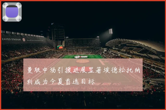 曼联中场引援进展显著埃德松托纳利成为今夏首选目标