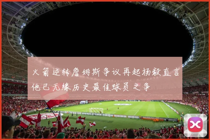 火箭逆转詹姆斯争议再起杨毅直言他已无缘历史最佳球员之争